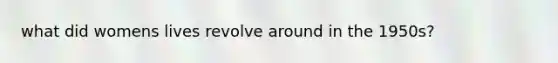 what did womens lives revolve around in the 1950s?