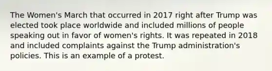 The Women's March that occurred in 2017 right after Trump was elected took place worldwide and included millions of people speaking out in favor of women's rights. It was repeated in 2018 and included complaints against the Trump administration's policies. This is an example of a protest.