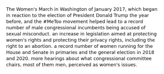 The Women's March in Washington of January 2017, which began in reaction to the election of President Donald Trump the year before, and the #MeToo movement helped lead to a record number of male congressional incumbents being accused of sexual misconduct. an increase in legislation aimed at protecting women's rights and protecting their privacy rights, including the right to an abortion. a record number of women running for the House and Senate in primaries and the general election in 2018 and 2020. more hearings about what congressional committee chairs, most of them men, perceived as women's issues.