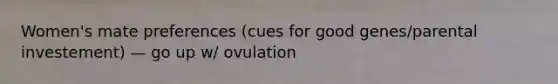 Women's mate preferences (cues for good genes/parental investement) — go up w/ ovulation