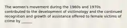 The women's movement during the 1960s and 1970s contributed to the development of victimology and the continued recognition and growth of assistance offered to female victims of crime by ______