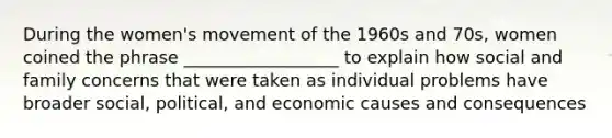 During the women's movement of the 1960s and 70s, women coined the phrase __________________ to explain how social and family concerns that were taken as individual problems have broader social, political, and economic causes and consequences