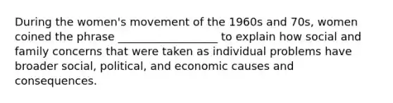 During the women's movement of the 1960s and 70s, women coined the phrase __________________ to explain how social and family concerns that were taken as individual problems have broader social, political, and economic causes and consequences.