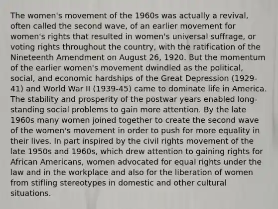 The women's movement of the 1960s was actually a revival, often called the second wave, of an earlier movement for women's rights that resulted in women's universal suffrage, or voting rights throughout the country, with the ratification of the Nineteenth Amendment on August 26, 1920. But the momentum of the earlier women's movement dwindled as the political, social, and economic hardships of the Great Depression (1929-41) and World War II (1939-45) came to dominate life in America. The stability and prosperity of the postwar years enabled long-standing social problems to gain more attention. By the late 1960s many women joined together to create the second wave of the women's movement in order to push for more equality in their lives. In part inspired by the civil rights movement of the late 1950s and 1960s, which drew attention to gaining rights for African Americans, women advocated for equal rights under the law and in the workplace and also for the liberation of women from stifling stereotypes in domestic and other cultural situations.