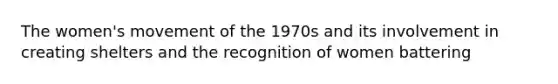 The women's movement of the 1970s and its involvement in creating shelters and the recognition of women battering