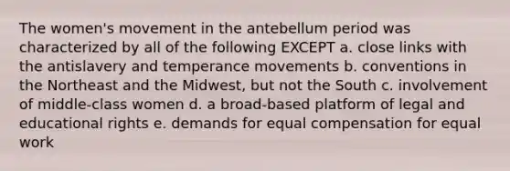 The women's movement in the antebellum period was characterized by all of the following EXCEPT a. close links with the antislavery and temperance movements b. conventions in the Northeast and the Midwest, but not the South c. involvement of middle-class women d. a broad-based platform of legal and educational rights e. demands for equal compensation for equal work