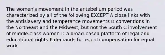 The women's movement in the antebellum period was characterized by all of the following EXCEPT A close links with the antislavery and temperance movements B conventions in the Northeast and the Midwest, but not the South C involvement of middle-class women D a broad-based platform of legal and educational rights E demands for equal compensation for equal work