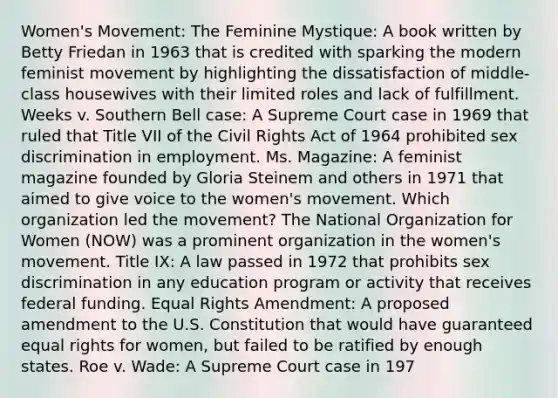 Women's Movement: The Feminine Mystique: A book written by Betty Friedan in 1963 that is credited with sparking the modern feminist movement by highlighting the dissatisfaction of middle-class housewives with their limited roles and lack of fulfillment. Weeks v. Southern Bell case: A Supreme Court case in 1969 that ruled that Title VII of the Civil Rights Act of 1964 prohibited sex discrimination in employment. Ms. Magazine: A feminist magazine founded by Gloria Steinem and others in 1971 that aimed to give voice to the women's movement. Which organization led the movement? The National Organization for Women (NOW) was a prominent organization in the women's movement. Title IX: A law passed in 1972 that prohibits sex discrimination in any education program or activity that receives federal funding. Equal Rights Amendment: A proposed amendment to the U.S. Constitution that would have guaranteed equal rights for women, but failed to be ratified by enough states. Roe v. Wade: A Supreme Court case in 197