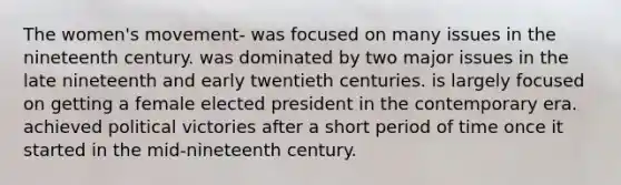 The women's movement- was focused on many issues in the nineteenth century. was dominated by two major issues in the late nineteenth and early twentieth centuries. is largely focused on getting a female elected president in the contemporary era. achieved political victories after a short period of time once it started in the mid-nineteenth century.