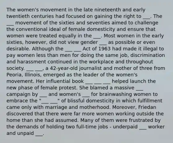 The women's movement in the late nineteenth and early twentieth centuries had focused on gaining the right to ___. The ___ movement of the sixties and seventies aimed to challenge the conventional ideal of female domesticity and ensure that women were treated equally in the ___. Most women in the early sixties, however, did not view gender ___ as possible or even desirable. Although the ___ ___ Act of 1963 had made it illegal to pay women less than men for doing the same job, discrimination and harassment continued in the workplace and throughout society. ___ ___, a 42-year-old journalist and mother of three from Peoria, Illinois, emerged as the leader of the women's movement. Her influential book ___ ___ ___ helped launch the new phase of female protest. She blamed a massive ___ campaign by ___ and women's ___ for brainwashing women to embrace the "___ ___" of blissful domesticity in which fulfillment came only with marriage and motherhood. Moreover, Friedan discovered that there were far more women working outside the home than she had assumed. Many of them were frustrated by the demands of holding two full-time jobs - underpaid ___ worker and unpaid ___.