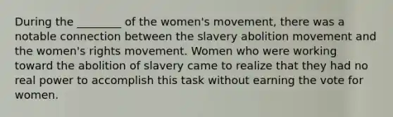 During the ________ of the women's movement, there was a notable connection between the slavery abolition movement and the women's rights movement. Women who were working toward the abolition of slavery came to realize that they had no real power to accomplish this task without earning the vote for women.