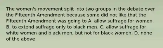 The women's movement split into two groups in the debate over the Fifteenth Amendment because some did not like that the Fifteenth Amendment was going to A. allow suffrage for women. B. to extend suffrage only to black men. C. allow suffrage for white women and black men, but not for black women. D. none of the above