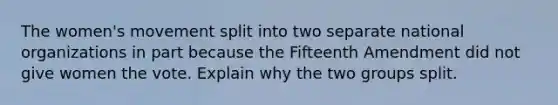 The women's movement split into two separate national organizations in part because the Fifteenth Amendment did not give women the vote. Explain why the two groups split.
