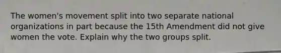 The women's movement split into two separate national organizations in part because the 15th Amendment did not give women the vote. Explain why the two groups split.