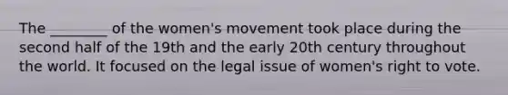 The ________ of the women's movement took place during the second half of the 19th and the early 20th century throughout the world. It focused on the legal issue of women's right to vote.