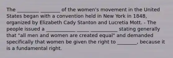 The _________ ________ of the women's movement in the United States began with a convention held in New York in 1848, organized by Elizabeth Cady Stanton and Lucretia Mott. - The people issued a ____________ _____ ___________ stating generally that "all men and women are created equal" and demanded specifically that women be given the right to ________, because it is a fundamental right.