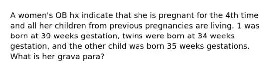 A women's OB hx indicate that she is pregnant for the 4th time and all her children from previous pregnancies are living. 1 was born at 39 weeks gestation, twins were born at 34 weeks gestation, and the other child was born 35 weeks gestations. What is her grava para?