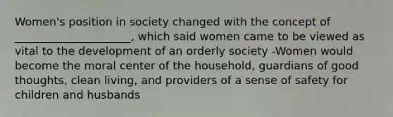 Women's position in society changed with the concept of _____________________, which said women came to be viewed as vital to the development of an orderly society -Women would become the moral center of the household, guardians of good thoughts, clean living, and providers of a sense of safety for children and husbands