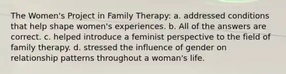 The Women's Project in Family Therapy: a. ​addressed conditions that help shape women's experiences. b. ​All of the answers are correct. c. ​helped introduce a feminist perspective to the field of family therapy. d. ​stressed the influence of gender on relationship patterns throughout a woman's life.