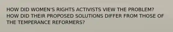 HOW DID WOMEN'S RIGHTS ACTIVISTS VIEW THE PROBLEM? HOW DID THEIR PROPOSED SOLUTIONS DIFFER FROM THOSE OF THE TEMPERANCE REFORMERS?