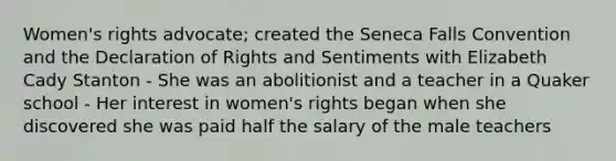 Women's rights advocate; created the Seneca Falls Convention and the Declaration of Rights and Sentiments with Elizabeth Cady Stanton - She was an abolitionist and a teacher in a Quaker school - Her interest in women's rights began when she discovered she was paid half the salary of the male teachers