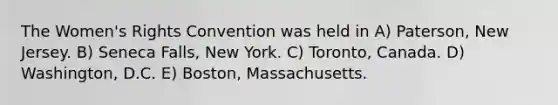 The Women's Rights Convention was held in A) Paterson, New Jersey. B) Seneca Falls, New York. C) Toronto, Canada. D) Washington, D.C. E) Boston, Massachusetts.