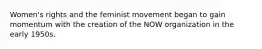 Women's rights and the feminist movement began to gain momentum with the creation of the NOW organization in the early 1950s.