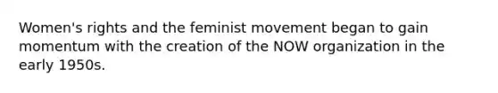 Women's rights and the feminist movement began to gain momentum with the creation of the NOW organization in the early 1950s.