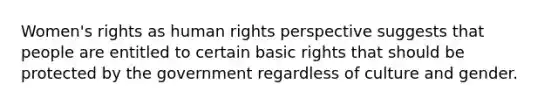 Women's rights as human rights perspective suggests that people are entitled to certain basic rights that should be protected by the government regardless of culture and gender.