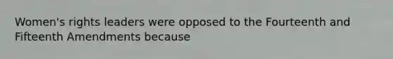 Women's rights leaders were opposed to the Fourteenth and Fifteenth Amendments because