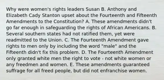 Why were women's rights leaders Susan B. Anthony and Elizabeth Cady Stanton upset about the Fourteenth and Fifteenth Amendments to the Constitution? A. These amendments didn't go far enough in safeguarding the rights of African Americans. B. Several southern states had not ratified them, yet were readmitted to the Union. C. The Fourteenth Amendment gave rights to men only by including the word "male" and the Fifteenth didn't fix this problem. D. The Fourteenth Amendment only granted white men the right to vote - not white women or any freedmen and women. E. These amendments guaranteed suffrage for all freed people, but did not enfranchise women.