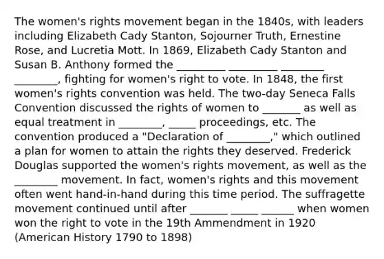 The women's rights movement began in the 1840s, with leaders including Elizabeth Cady Stanton, Sojourner Truth, Ernestine Rose, and Lucretia Mott. In 1869, Elizabeth Cady Stanton and Susan B. Anthony formed the _________ _________ ________ ________, fighting for women's right to vote. In 1848, the first women's rights convention was held. The two-day Seneca Falls Convention discussed the rights of women to _______ as well as equal treatment in ________, _____ proceedings, etc. The convention produced a "Declaration of ________," which outlined a plan for women to attain the rights they deserved. Frederick Douglas supported the women's rights movement, as well as the ________ movement. In fact, women's rights and this movement often went hand-in-hand during this time period. The suffragette movement continued until after _______ _____ ______ when women won the right to vote in the 19th Ammendment in 1920 (American History 1790 to 1898)