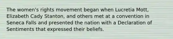 The women's rights movement began when Lucretia Mott, Elizabeth Cady Stanton, and others met at a convention in Seneca Falls and presented the nation with a Declaration of Sentiments that expressed their beliefs.