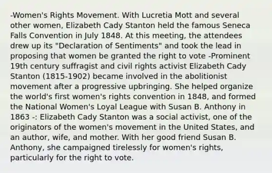 -Women's Rights Movement. With Lucretia Mott and several other women, Elizabeth Cady Stanton held the famous Seneca Falls Convention in July 1848. At this meeting, the attendees drew up its "Declaration of Sentiments" and took the lead in proposing that women be granted the right to vote -Prominent 19th century suffragist and civil rights activist Elizabeth Cady Stanton (1815-1902) became involved in the abolitionist movement after a progressive upbringing. She helped organize the world's first women's rights convention in 1848, and formed the National Women's Loyal League with Susan B. Anthony in 1863 -: Elizabeth Cady Stanton was a social activist, one of the originators of the women's movement in the United States, and an author, wife, and mother. With her good friend Susan B. Anthony, she campaigned tirelessly for women's rights, particularly for the right to vote.