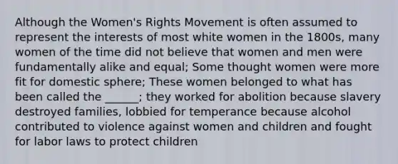 Although the Women's Rights Movement is often assumed to represent the interests of most white women in the 1800s, many women of the time did not believe that women and men were fundamentally alike and equal; Some thought women were more fit for domestic sphere; These women belonged to what has been called the ______; they worked for abolition because slavery destroyed families, lobbied for temperance because alcohol contributed to violence against women and children and fought for labor laws to protect children