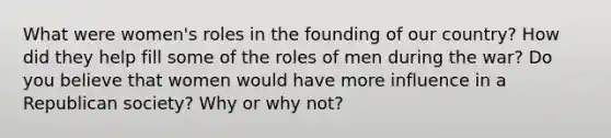 What were women's roles in the founding of our country? How did they help fill some of the roles of men during the war? Do you believe that women would have more influence in a Republican society? Why or why not?