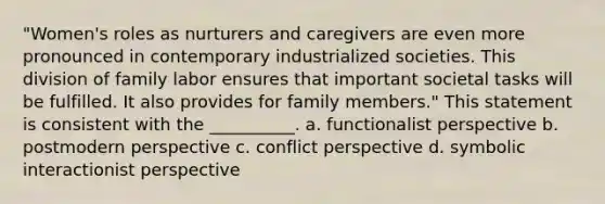 "Women's roles as nurturers and caregivers are even more pronounced in contemporary industrialized societies. This division of family labor ensures that important societal tasks will be fulfilled. It also provides for family members." This statement is consistent with the __________. a. functionalist perspective b. postmodern perspective c. conflict perspective d. symbolic interactionist perspective