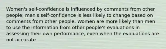 Women's self-confidence is influenced by comments from other people; men's self-confidence is less likely to change based on comments from other people. Women are more likely than men to use the information from other people's evaluations in assessing their own performance, even when the evaluations are not accurate