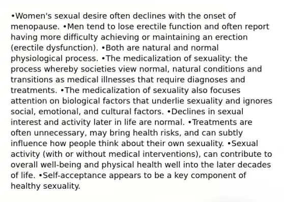 •Women's sexual desire often declines with the onset of menopause. •Men tend to lose erectile function and often report having more difficulty achieving or maintaining an erection (erectile dysfunction). •Both are natural and normal physiological process. •The medicalization of sexuality: the process whereby societies view normal, natural conditions and transitions as medical illnesses that require diagnoses and treatments. •The medicalization of sexuality also focuses attention on biological factors that underlie sexuality and ignores social, emotional, and cultural factors. •Declines in sexual interest and activity later in life are normal. •Treatments are often unnecessary, may bring health risks, and can subtly influence how people think about their own sexuality. •Sexual activity (with or without medical interventions), can contribute to overall well-being and physical health well into the later decades of life. •Self-acceptance appears to be a key component of healthy sexuality.