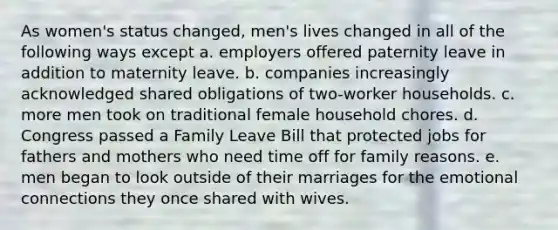 As women's status changed, men's lives changed in all of the following ways except a. employers offered paternity leave in addition to maternity leave. b. companies increasingly acknowledged shared obligations of two-worker households. c. more men took on traditional female household chores. d. Congress passed a Family Leave Bill that protected jobs for fathers and mothers who need time off for family reasons. e. men began to look outside of their marriages for the emotional connections they once shared with wives.