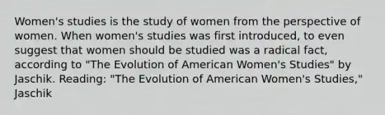 Women's studies is the study of women from the perspective of women. When women's studies was first introduced, to even suggest that women should be studied was a radical fact, according to "The Evolution of American Women's Studies" by Jaschik. Reading: "The Evolution of American Women's Studies," Jaschik