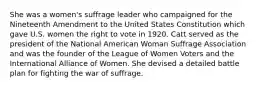 She was a women's suffrage leader who campaigned for the Nineteenth Amendment to the United States Constitution which gave U.S. women the right to vote in 1920. Catt served as the president of the National American Woman Suffrage Association and was the founder of the League of Women Voters and the International Alliance of Women. She devised a detailed battle plan for fighting the war of suffrage.