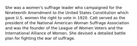 She was a women's suffrage leader who campaigned for the Nineteenth Amendment to the United States Constitution which gave U.S. women the right to vote in 1920. Catt served as the president of the National American Woman Suffrage Association and was the founder of the League of Women Voters and the International Alliance of Women. She devised a detailed battle plan for fighting the war of suffrage.