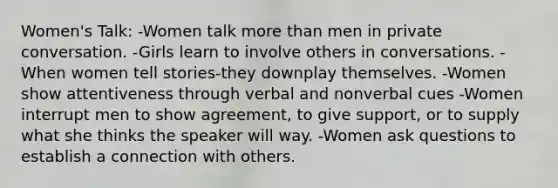 Women's Talk: -Women talk more than men in private conversation. -Girls learn to involve others in conversations. -When women tell stories-they downplay themselves. -Women show attentiveness through verbal and nonverbal cues -Women interrupt men to show agreement, to give support, or to supply what she thinks the speaker will way. -Women ask questions to establish a connection with others.