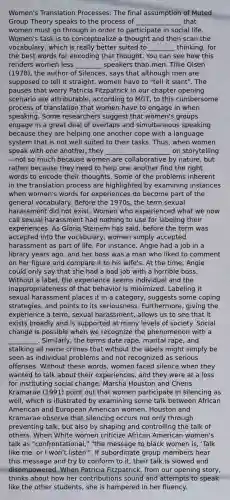 Women's Translation Processes: The final assumption of Muted Group Theory speaks to the process of ______________ that women must go through in order to participate in social life. Women's task is to conceptualize a thought and then scan the vocabulary, which is really better suited to ________ thinking, for the best words for encoding that thought. You can see how this renders women less ________ speakers than men. Tillie Olsen (1978), the author of Silences, says that although men are supposed to tell it straight, women have to "tell it slant". The pauses that worry Patricia Fitzpatrick in our chapter opening scenario are attributable, according to MGT, to this cumbersome process of translation that women have to engage in when speaking. Some researchers suggest that women's groups engage in a great deal of overlaps and simultaneous speaking because they are helping one another cope with a language system that is not well suited to their tasks. Thus, when women speak with one another, they ____________________ on storytelling—not so much because women are collaborative by nature, but rather because they need to help one another find the right words to encode their thoughts. Some of the problems inherent in the translation process are highlighted by examining instances when women's words for experiences do become part of the general vocabulary. Before the 1970s, the term sexual harassment did not exist. Women who experienced what we now call sexual harassment had nothing to use for labeling their experiences. As Gloria Steinem has said, before the term was accepted into the vocabulary, women simply accepted harassment as part of life. For instance, Angie had a job in a library years ago, and her boss was a man who liked to comment on her figure and compare it to his wife's. At the time, Angie could only say that she had a bad job with a horrible boss. Without a label, the experience seems individual and the inappropriateness of that behavior is minimized. Labeling it sexual harassment places it in a category, suggests some coping strategies, and points to its seriousness. Furthermore, giving the experience a term, sexual harassment, allows us to see that it exists broadly and is supported at many levels of society. Social change is possible when we recognize the phenomenon with a _________. Similarly, the terms date rape, marital rape, and stalking all name crimes that without the labels might simply be seen as individual problems and not recognized as serious offenses. Without these words, women faced silence when they wanted to talk about their experiences, and they were at a loss for instituting social change. Marsha Houston and Cheris Kramarae (1991) point out that women participate in silencing as well, which is illustrated by examining some talk between African American and European American women. Houston and Kramarae observe that silencing occurs not only through preventing talk, but also by shaping and controlling the talk of others. When White women criticize African American women's talk as "confrontational," "the message to black women is, 'Talk like me, or I won't listen'". If subordinate group members hear this message and try to conform to it, their talk is slowed and disempowered. When Patricia Fitzpatrick, from our opening story, thinks about how her contributions sound and attempts to speak like the other students, she is hampered in her fluency.