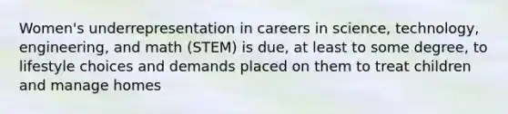 Women's underrepresentation in careers in science, technology, engineering, and math (STEM) is due, at least to some degree, to lifestyle choices and demands placed on them to treat children and manage homes