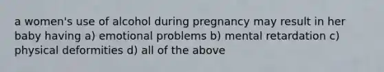 a women's use of alcohol during pregnancy may result in her baby having a) emotional problems b) mental retardation c) physical deformities d) all of the above