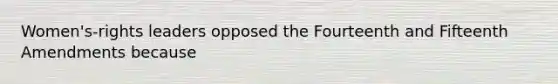 Women's-rights leaders opposed the Fourteenth and Fifteenth Amendments because