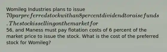 Womileg Industries plans to issue 70 par preferred stock with an 8 percent dividend to raise funds. The stock is selling on the market for56, and Maness must pay flotation costs of 6 percent of the market price to issue the stock. What is the cost of the preferred stock for Womileg?