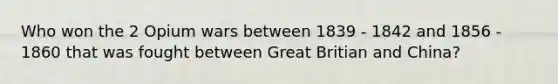 Who won the 2 Opium wars between 1839 - 1842 and 1856 - 1860 that was fought between Great Britian and China?